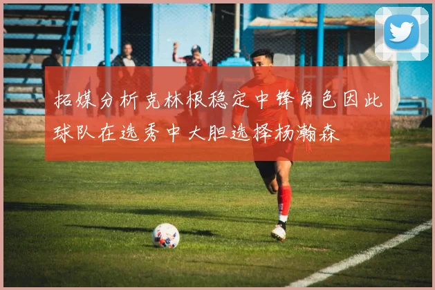 拓媒分析克林根稳定中锋角色因此球队在选秀中大胆选择杨瀚森