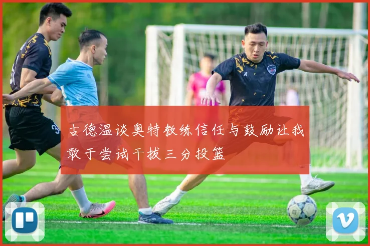 古德温谈奥特教练信任与鼓励让我敢于尝试干拔三分投篮