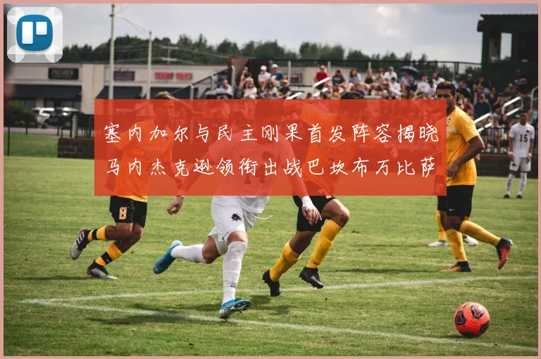 塞内加尔与民主刚果首发阵容揭晓马内杰克逊领衔出战巴坎布万比萨卡同场竞技