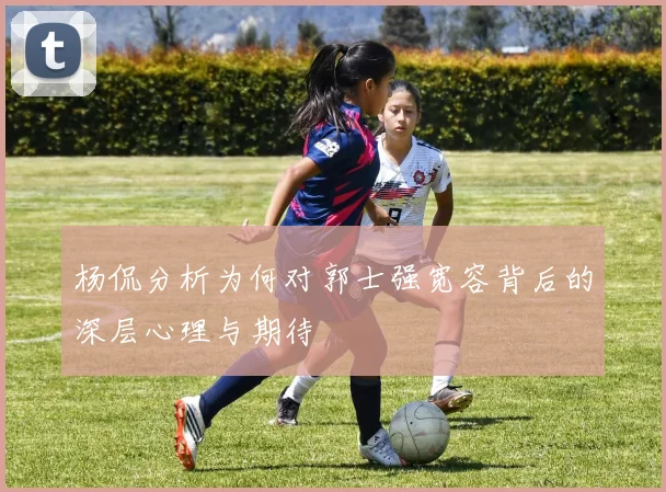 杨侃分析为何对郭士强宽容背后的深层心理与期待