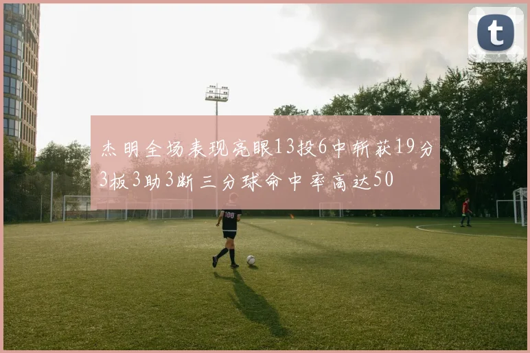 杰明全场表现亮眼13投6中斩获19分3板3助3断三分球命中率高达50