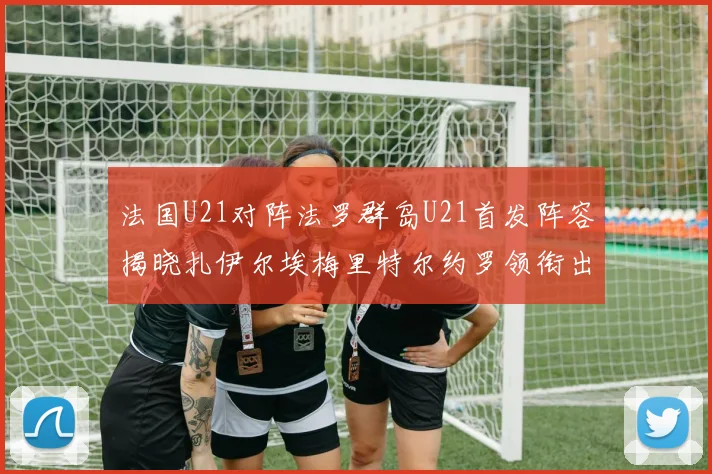 法国U21对阵法罗群岛U21首发阵容揭晓扎伊尔埃梅里特尔约罗领衔出战