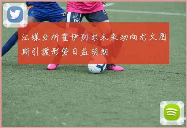 法媒分析霍伊别尔未来动向尤文图斯引援形势日益明朗