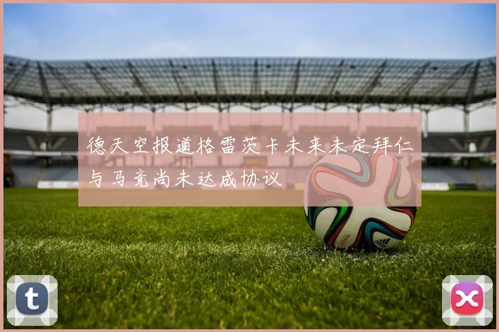 德天空报道格雷茨卡未来未定拜仁与马竞尚未达成协议