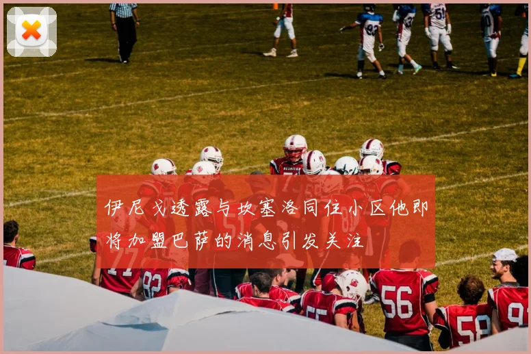 伊尼戈透露与坎塞洛同住小区他即将加盟巴萨的消息引发关注