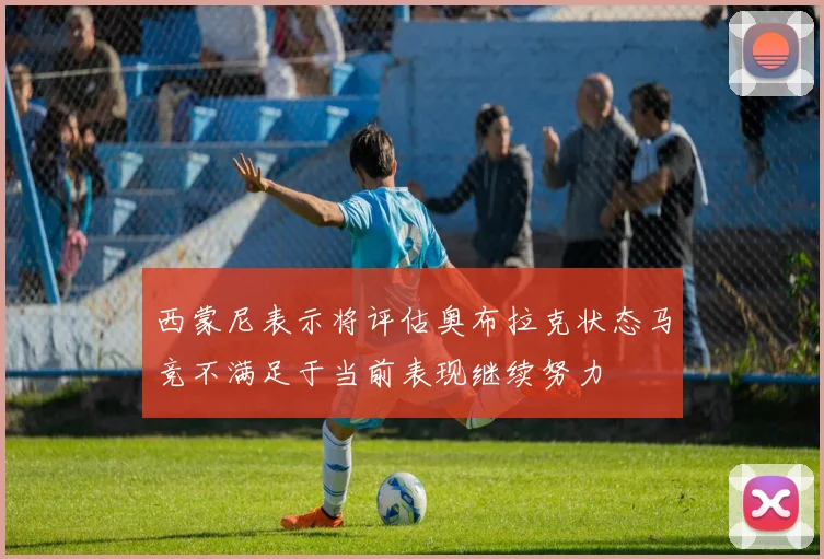西蒙尼表示将评估奥布拉克状态马竞不满足于当前表现继续努力