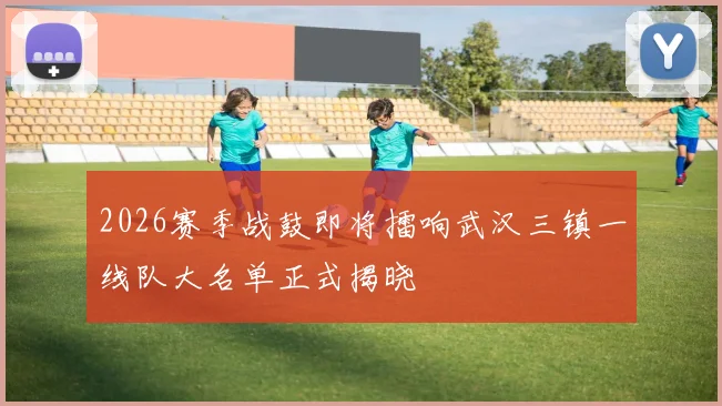 2026赛季战鼓即将擂响武汉三镇一线队大名单正式揭晓