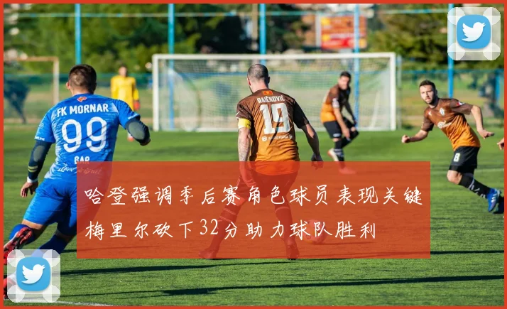 哈登强调季后赛角色球员表现关键梅里尔砍下32分助力球队胜利