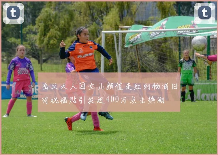 岳父大人因女儿颜值走红利物浦旧将祝福贴引发近400万点击热潮