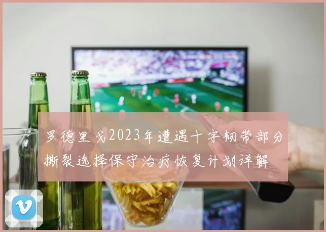 罗德里戈2023年遭遇十字韧带部分撕裂选择保守治疗恢复计划详解
