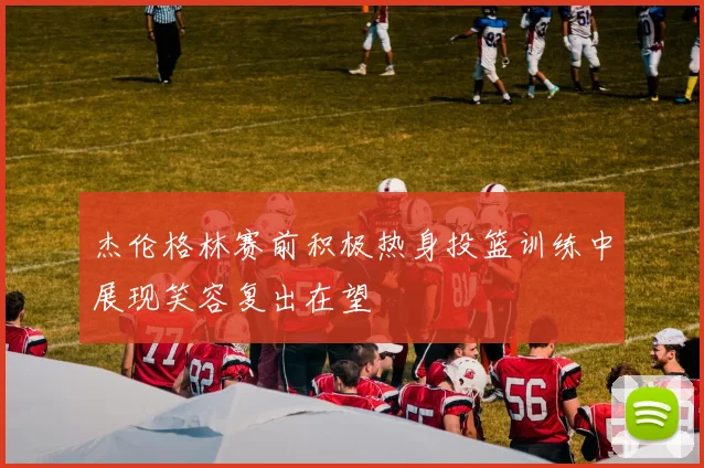 杰伦格林赛前积极热身投篮训练中展现笑容复出在望