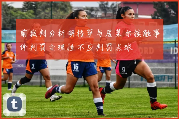 前裁判分析明格萨与居莱尔接触事件判罚合理性不应判罚点球