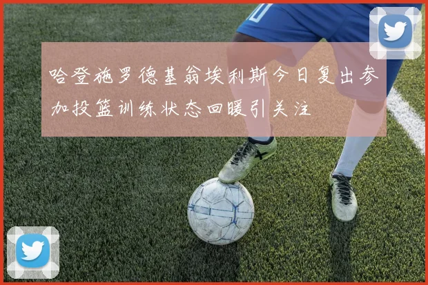 哈登施罗德基翁埃利斯今日复出参加投篮训练状态回暖引关注