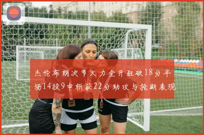 杰伦布朗次节火力全开狂砍18分半场14投9中斩获22分助攻与抢断表现出色