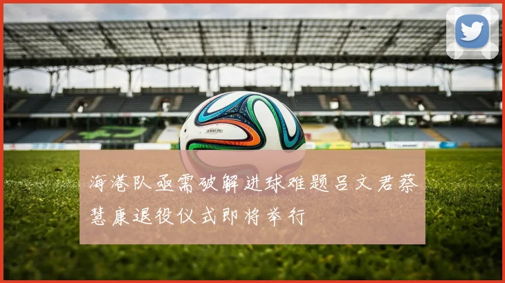 海港队亟需破解进球难题吕文君蔡慧康退役仪式即将举行