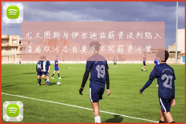 尤文图斯与伊尔迪兹薪资谈判陷入僵局双方各自要求不同薪资方案