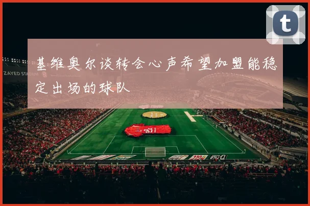 基维奥尔谈转会心声希望加盟能稳定出场的球队