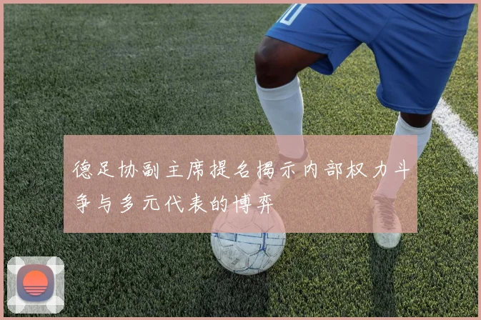 德足协副主席提名揭示内部权力斗争与多元代表的博弈