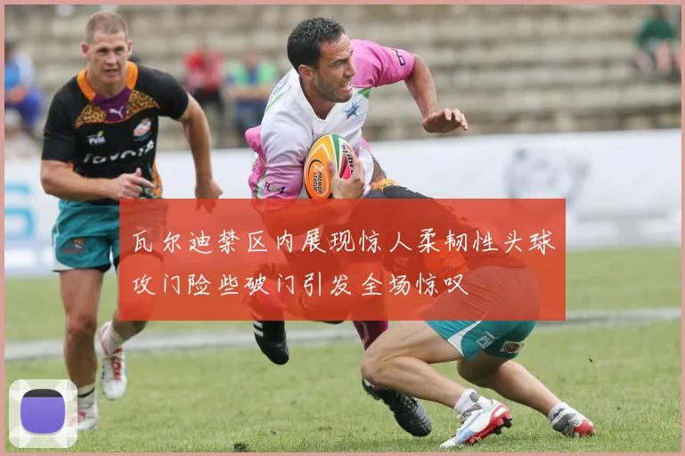 瓦尔迪禁区内展现惊人柔韧性头球攻门险些破门引发全场惊叹