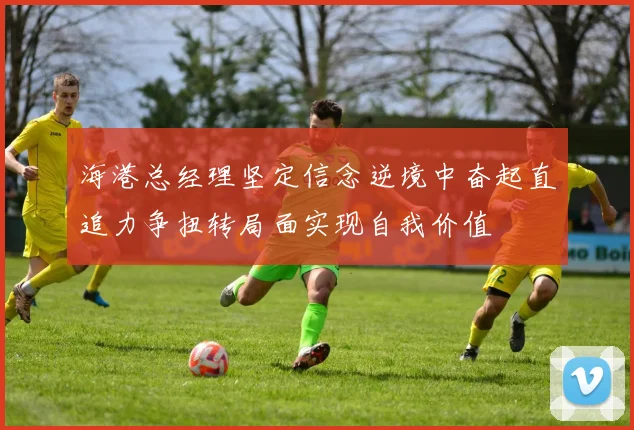 海港总经理坚定信念逆境中奋起直追力争扭转局面实现自我价值