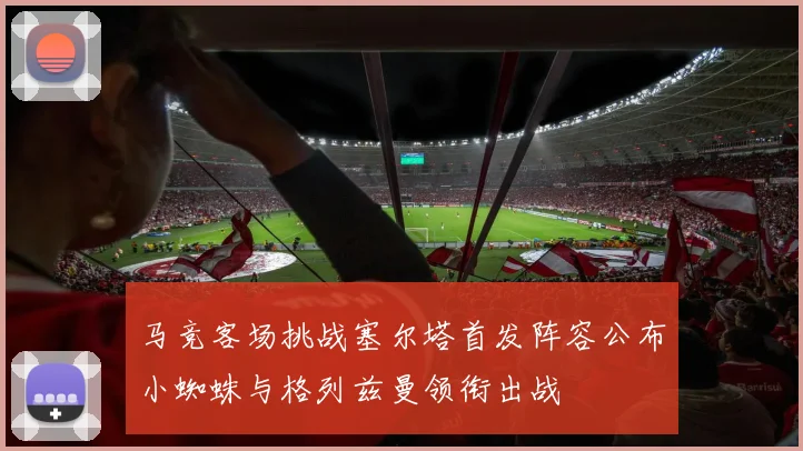 马竞客场挑战塞尔塔首发阵容公布小蜘蛛与格列兹曼领衔出战