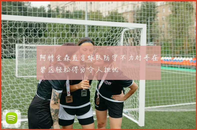 阿特金森直言球队防守不力对手在禁区轻松得分令人担忧