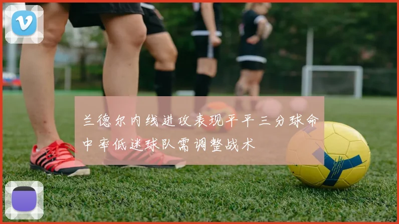 兰德尔内线进攻表现平平三分球命中率低迷球队需调整战术