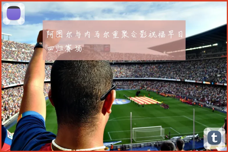 阿图尔与内马尔重聚合影祝福早日回归赛场