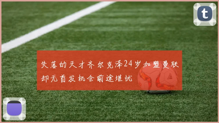 失落的天才齐尔克泽24岁加盟曼联却无首发机会前途堪忧