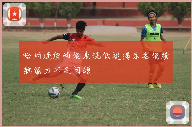 哈珀连续两场表现低迷揭示客场续航能力不足问题