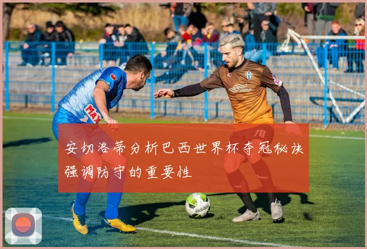 安切洛蒂分析巴西世界杯夺冠秘诀强调防守的重要性