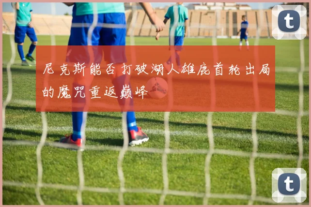 尼克斯能否打破湖人雄鹿首轮出局的魔咒重返巅峰